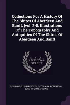 Collections For A History Of The Shires Of Aberdeen And Banff. [vol. 2-5. Illustrations Of The Topography And Antiquities Of The Shires Of Aberdeen And Banff