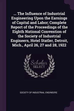 ... The Influence of Industrial Engineering Upon the Earnings of Capital and Labor; Complete Report of the Proceedings of the Eighth National Convention of the Society of Industrial Engineers, Hotel Statler, Detroit, Mich., April 26, 27 and 28, 1922