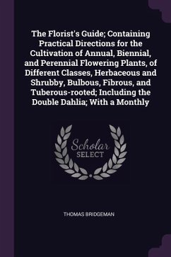 The Florist's Guide; Containing Practical Directions for the Cultivation of Annual, Biennial, and Perennial Flowering Plants, of Different Classes, Herbaceous and Shrubby, Bulbous, Fibrous, and Tuberous-rooted; Including the Double Dahlia; With a Monthly