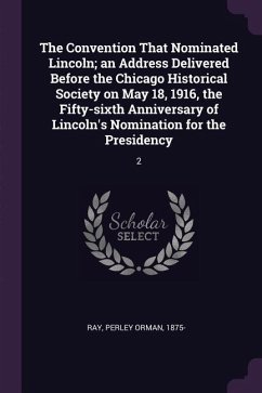 The Convention That Nominated Lincoln; an Address Delivered Before the Chicago Historical Society on May 18, 1916, the Fifty-sixth Anniversary of Lincoln's Nomination for the Presidency - Ray, Perley Orman