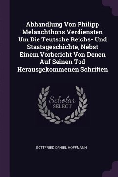 Abhandlung Von Philipp Melanchthons Verdiensten Um Die Teutsche Reichs- Und Staatsgeschichte, Nebst Einem Vorbericht Von Denen Auf Seinen Tod Herausgekommenen Schriften