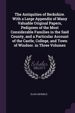 The Antiquities of Berkshire. With a Large Appendix of Many Valuable Original Papers, Pedigrees of the Most Considerable Families in the Said County, and a Particular Account of the Castle, College, and Town of Windsor. in Three Volumes