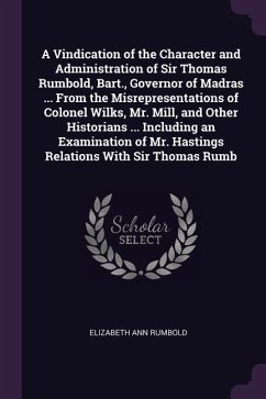 A Vindication of the Character and Administration of Sir Thomas Rumbold, Bart., Governor of Madras ... From the Misrepresentations of Colonel Wilks, Mr. Mill, and Other Historians ... Including an Examination of Mr. Hastings Relations With Sir Thomas Rumb