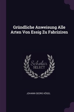 Gründliche Anweisung Alle Arten Von Essig Zu Fabriziren - Kögel, Johann Georg