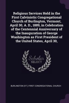 Religious Services Held in the First Calvinistic Congregational Church of Burlington, Vermont, April 30, A. D., 1889, in Celebration of the Centennial Anniversary of the Inauguration of George Washington as First President of the United States, April 30, - Church, Burlington First Congregational