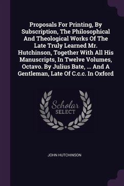 Proposals For Printing, By Subscription, The Philosophical And Theological Works Of The Late Truly Learned Mr. Hutchinson, Together With All His Manuscripts, In Twelve Volumes, Octavo. By Julius Bate, ... And A Gentleman, Late Of C.c.c. In Oxford