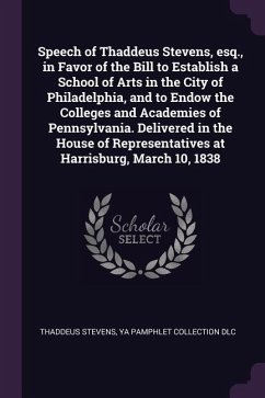 Speech of Thaddeus Stevens, esq., in Favor of the Bill to Establish a School of Arts in the City of Philadelphia, and to Endow the Colleges and Academies of Pennsylvania. Delivered in the House of Representatives at Harrisburg, March 10, 1838