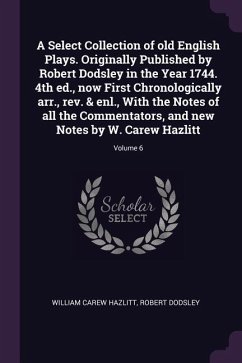 A Select Collection of old English Plays. Originally Published by Robert Dodsley in the Year 1744. 4th ed., now First Chronologically arr., rev. & enl., With the Notes of all the Commentators, and new Notes by W. Carew Hazlitt; Volume 6 - Hazlitt, William Carew; Dodsley, Robert