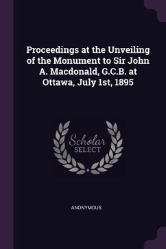 Proceedings at the Unveiling of the Monument to Sir John A. Macdonald, G.C.B. at Ottawa, July 1st, 1895