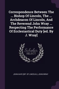Correspondence Between The ... Bishop Of Lincoln, The ... Archdeacon Of Lincoln, And The Reverend John Wray ... Respecting The Performance Of Ecclesiastical Duty [ed. By J. Wray] - Wray, John