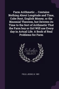 Farm Arithmetic ... Contains Nothing About Longitude and Time, Cube Root, English Money, or the Binomial Theorem, but Devotes its Time to the Sort of Arithmetic That the Farm boy or Girl Will use Every day in Actual Life. A Book of Real Problems for Farm