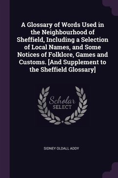 A Glossary of Words Used in the Neighbourhood of Sheffield, Including a Selection of Local Names, and Some Notices of Folklore, Games and Customs. [And Supplement to the Sheffield Glossary] - Addy, Sidney Oldall