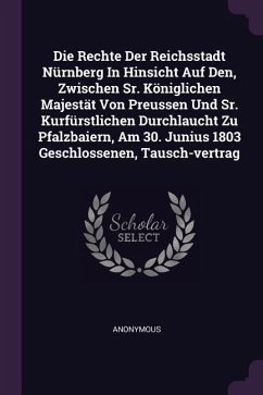 Die Rechte Der Reichsstadt Nürnberg In Hinsicht Auf Den, Zwischen Sr. Königlichen Majestät Von Preussen Und Sr. Kurfürstlichen Durchlaucht Zu Pfalzbaiern, Am 30. Junius 1803 Geschlossenen, Tausch-vertrag