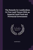 The Remedy for Landlordism Or Free Land Tenure With an Imperial Land Fund and Provincial Government