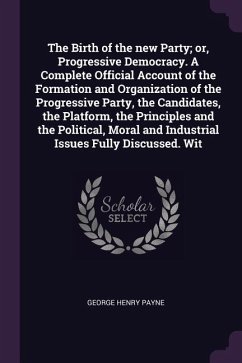 The Birth of the new Party; or, Progressive Democracy. A Complete Official Account of the Formation and Organization of the Progressive Party, the Candidates, the Platform, the Principles and the Political, Moral and Industrial Issues Fully Discussed. Wit