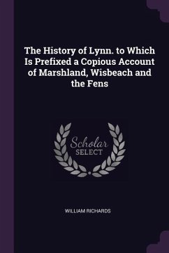 The History of Lynn. to Which Is Prefixed a Copious Account of Marshland, Wisbeach and the Fens - Richards, William