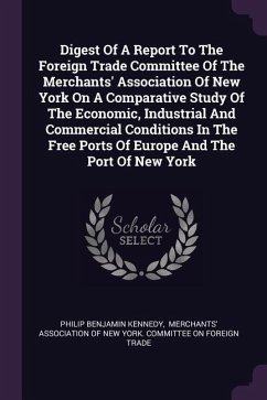 Digest Of A Report To The Foreign Trade Committee Of The Merchants' Association Of New York On A Comparative Study Of The Economic, Industrial And Commercial Conditions In The Free Ports Of Europe And The Port Of New York - Kennedy, Philip Benjamin