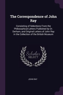 The Correspondence of John Ray: Consisting of Selections From the Philosophical Letters Published by Dr. Derham, and Original Letters of John Ray in t