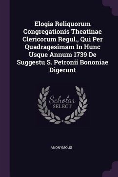 Elogia Reliquorum Congregationis Theatinae Clericorum Regul., Qui Per Quadragesimam In Hunc Usque Annum 1739 De Suggestu S. Petronii Bononiae Digerunt