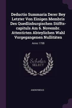 Deductio Summaria Derer Bey Letzter Von Einigen Membris Des Quedlinburgischen Stiffts-capituls Am 6. Novembr. Attentirten Abteylichen Wahl Vorgegangenen Nullitäten - Anonymous