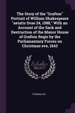 The Story of the &quote;Grafton&quote; Portrait of William Shakespeare &quote;aetatis Svae 24, 1588,&quote; With an Account of the Sack and Destruction of the Manor House of Grafton Regis by the Parliamentary Forces on Christmas eve, 1643