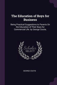 The Education of Boys for Business: Being Practical Suggestions to Parents On the Education of Their Boys for Commercial Life. by George Coutie,