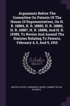 Arguments Before The Committee On Patents Of The House Of Representatives, On H. R. 18884, H. R. 18885, H. R. 18886, H. R. 18887, H. R. 18888, And H. R. 19389, To Revise And Amend The Statutes Relating To Patents, February 4, 5, And 9, 1910