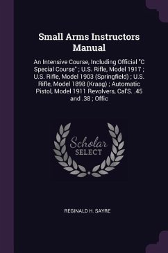 Small Arms Instructors Manual: An Intensive Course, Including Official C Special Course; U.S. Rifle, Model 1917; U.S. Rifle, Model 1903 (Springfield)