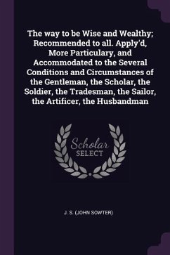 The way to be Wise and Wealthy; Recommended to all. Apply'd, More Particulary, and Accommodated to the Several Conditions and Circumstances of the Gentleman, the Scholar, the Soldier, the Tradesman, the Sailor, the Artificer, the Husbandman - S, J.