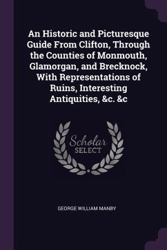 An Historic and Picturesque Guide From Clifton, Through the Counties of Monmouth, Glamorgan, and Brecknock, With Representations of Ruins, Interesting Antiquities, &c. &c