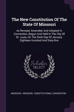 The New Constitution Of The State Of Missouri: As Revised, Amended, And Adopted In Convention, Begun And Held In The City Of St. Louis, On The Sixth D