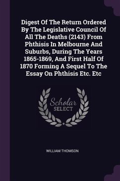 Digest Of The Return Ordered By The Legislative Council Of All The Deaths (2143) From Phthisis In Melbourne And Suburbs, During The Years 1865-1869, And First Half Of 1870 Forming A Sequel To The Essay On Phthisis Etc. Etc - Thomson, William