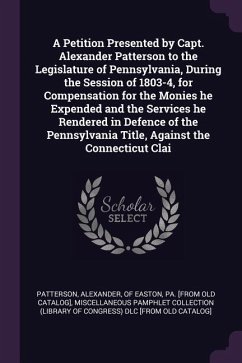 A Petition Presented by Capt. Alexander Patterson to the Legislature of Pennsylvania, During the Session of 1803-4, for Compensation for the Monies he Expended and the Services he Rendered in Defence of the Pennsylvania Title, Against the Connecticut Clai