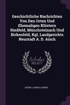 Geschichtliche Nachrichten Von Den Orten Und Ehemaligen Klöstern Riedfeld, Münchsteinach Und Birkenfeld, Kgl. Landgerichts Neustadt A. D. Aisch