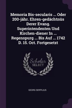 Memoria Bis-secularis ... Oder 200-jähr. Ehren-gedächtnüs Derer Evang. Superintendenten Und Kirchen-diener In ... Regenspurg ... Bis Auf ... 1742 D. 15. Oct. Fortgesetzt - Serpilius, Georg