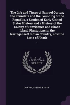 The Life and Times of Samuel Gorton; the Founders and the Founding of the Republic, a Section of Early United States History and a History of the Colony of Providence and Rhode Island Plantations in the Narragansett Indian Country, now the State of Rhode - Gorton, Adelos