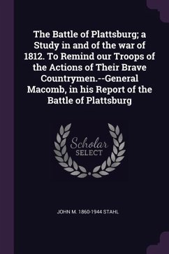 The Battle of Plattsburg; a Study in and of the war of 1812. To Remind our Troops of the Actions of Their Brave Countrymen.--General Macomb, in his Report of the Battle of Plattsburg