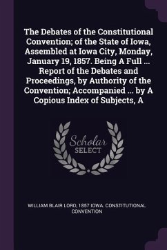 The Debates of the Constitutional Convention; of the State of Iowa, Assembled at Iowa City, Monday, January 19, 1857. Being A Full ... Report of the Debates and Proceedings, by Authority of the Convention; Accompanied ... by A Copious Index of Subjects, A