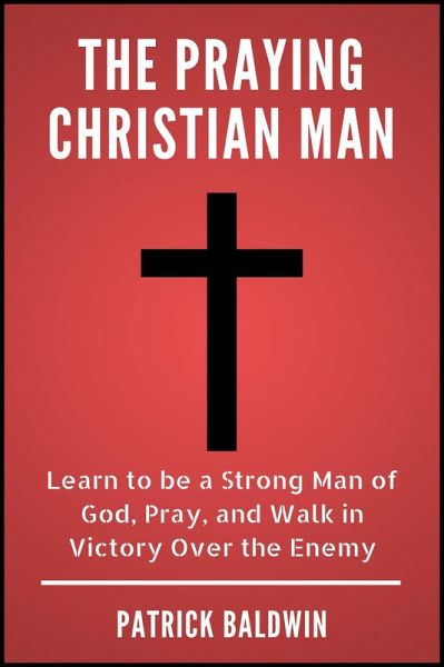 The Praying Christian Man: Learn to be a Strong Man of God, Pray, and Walk in Victory Over the Enemy (eBook, ePUB)