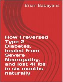 How I reversed Type 2 Diabetes, healed from severe neuropathy and lost 41 lbs in six months naturally (eBook, ePUB)