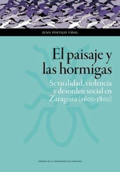 El paisaje y las hormigas : sexualidad, violencia y desorden social en Zaragoza, 1600-1800 - Postigo Vidal, Juan