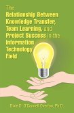 The Relationship Between Knowledge Transfer, Team Learning, and Project Success in the Information Technology Field (eBook, ePUB)