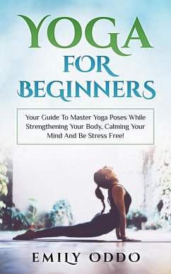 Cover Yoga: For Beginners: Your Guide To Master Yoga Poses While Strengthening Your Body, Calming Your Mind And Be Stress Free! (eBook, ePUB)