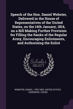 Speech of the Hon. Daniel Webster, Delivered in the House of Representatives of the United States, on the 14th January, 1814, on a Bill Making Further Provision for Filling the Ranks of the Regular Army, Encouraging Enlistments, and Authorising the Enlist