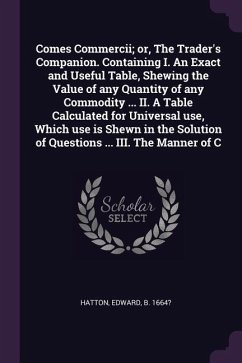 Comes Commercii; or, The Trader's Companion. Containing I. An Exact and Useful Table, Shewing the Value of any Quantity of any Commodity ... II. A Table Calculated for Universal use, Which use is Shewn in the Solution of Questions ... III. The Manner of C