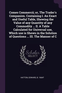 Comes Commercii; or, The Trader's Companion. Containing I. An Exact and Useful Table, Shewing the Value of any Quantity of any Commodity ... II. A Table Calculated for Universal use, Which use is Shewn in the Solution of Questions ... III. The Manner of C - Hatton, Edward