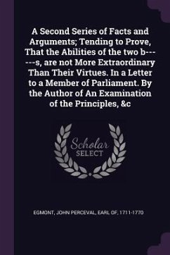 A Second Series of Facts and Arguments; Tending to Prove, That the Abilities of the two b------s, are not More Extraordinary Than Their Virtues. In a Letter to a Member of Parliament. By the Author of An Examination of the Principles, &c