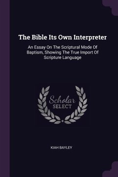 The Bible Its Own Interpreter: An Essay On The Scriptural Mode Of Baptism, Showing The True Import Of Scripture Language - Bayley, Kiah
