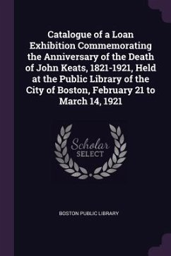 Catalogue of a Loan Exhibition Commemorating the Anniversary of the Death of John Keats, 1821-1921, Held at the Public Library of the City of Boston, February 21 to March 14, 1921