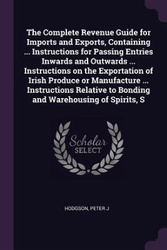 The Complete Revenue Guide for Imports and Exports, Containing ... Instructions for Passing Entries Inwards and Outwards ... Instructions on the Exportation of Irish Produce or Manufacture ... Instructions Relative to Bonding and Warehousing of Spirits, S - Hodgson, Peter J